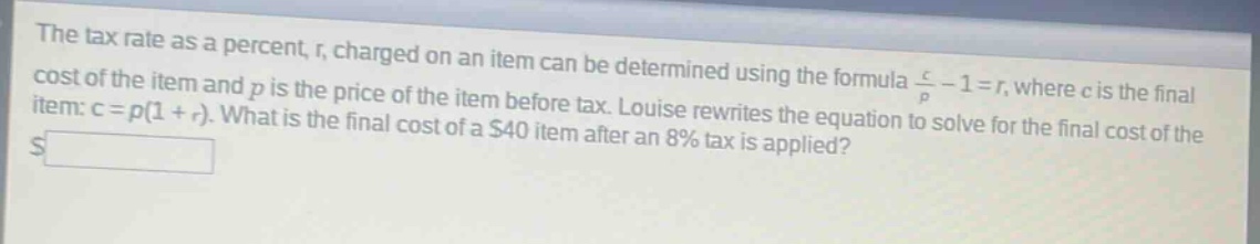 the tax rate as a percent, r, charged on an item can be determined using the formula c/p - 1 = r, where c is the final cost of the item and p is the price of the item before tax. louise rewrites the equation to solve for the final cost of the item: c = p(1 + r). what is the final cost of a $40 item after an 8% tax is applied?