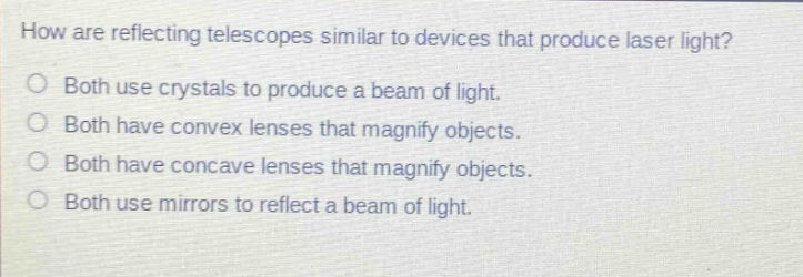 how are reflecting telescopes similar to devices that produce laser light?\no both use crystals to produce a beam of light.\no both have convex lenses that magnify objects.\no both have concave lenses that magnify objects.\no both use mirrors to reflect a beam of light.