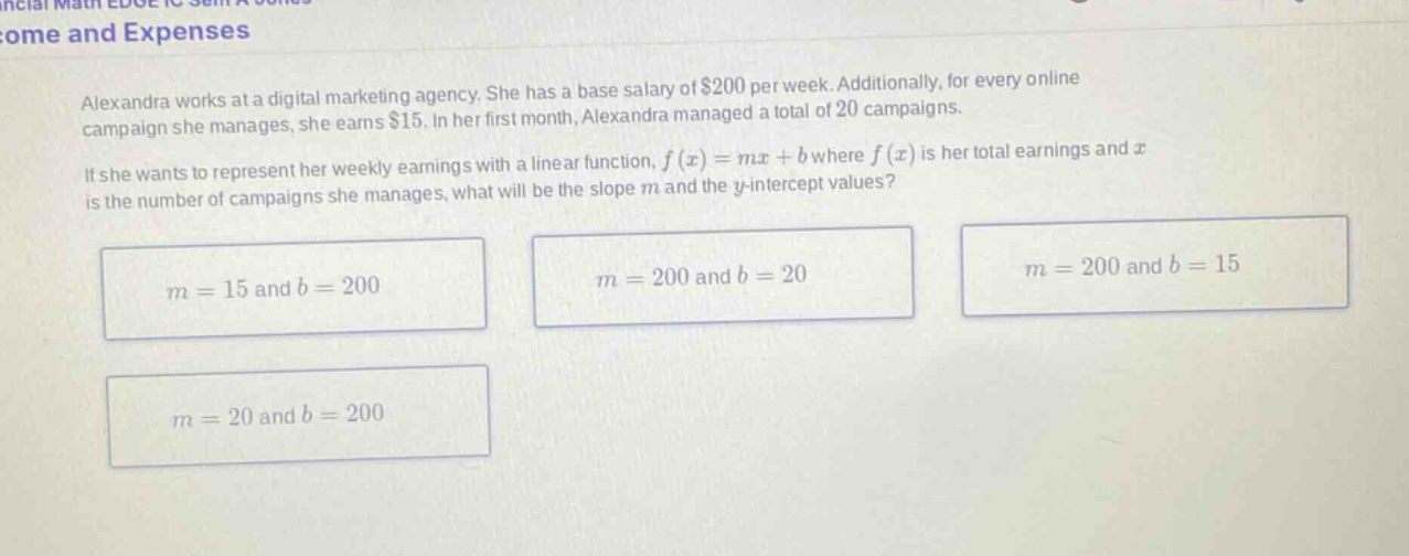 alexandra works at a digital marketing agency. she has a base salary of $200 per week. additionally, for every online campaign she manages, she earns $15. in her first month, alexandra managed a total of 20 campaigns. if she wants to represent her weekly earnings with a linear function, f(x)=mx + b where f(x) is her total earnings and x is the number of campaigns she manages, what will be the slope m and the y - intercept values? m = 15 and b = 200 m = 200 and b = 20 m = 200 and b = 15 m = 20 and b = 200