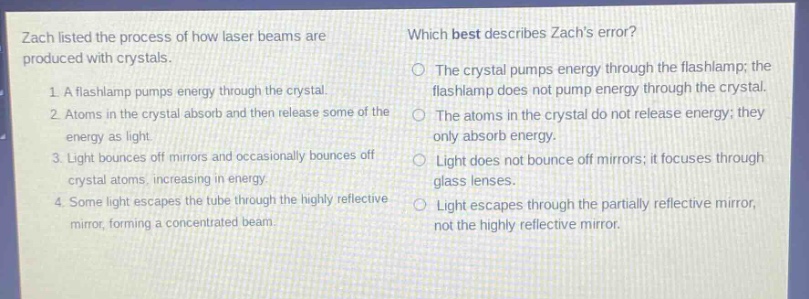 zach listed the process of how laser beams are produced with crystals. 1. a flashlamp pumps energy through the crystal. 2. atoms in the crystal absorb and then release some of the energy as light. 3. light bounces off mirrors and occasionally bounces off crystal atoms, increasing in energy. 4. some light escapes the tube through the highly reflective mirror, forming a concentrated beam. which best describes zachs error? the crystal pumps energy through the flashlamp; the flashlamp does not pump energy through the crystal. the atoms in the crystal do not release energy; they only absorb energy. light does not bounce off mirrors; it focuses through glass lenses. light escapes through the partially reflective mirror, not the highly reflective mirror.