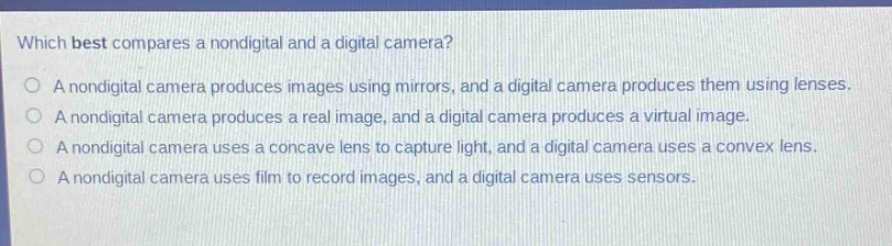 which best compares a nondigital and a digital camera? a nondigital camera produces images using mirrors, and a digital camera produces them using lenses. a nondigital camera produces a real image, and a digital camera produces a virtual image. a nondigital camera uses a concave lens to capture light, and a digital camera uses a convex lens. a nondigital camera uses film to record images, and a digital camera uses sensors.