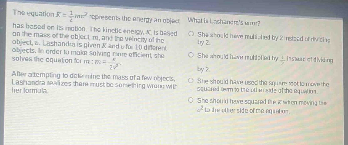 the equation k = 1/2 mv² represents the energy an object has based on its motion. the kinetic energy, k, is based on the mass of the object, m, and the velocity of the object, v. lashandra is given k and v for 10 different objects. in order to make solving more efficient, she solves the equation for m: m = k / 2v². after attempting to determine the mass of a few objects, lashandra realizes there must be something wrong with her formula. what is lashandras error? she should have multiplied by 2 instead of dividing by 2. she should have multiplied by 1/2 instead of dividing by 2. she should have used the square root to move the squared term to the other side of the equation. she should have squared the k when moving the v² to the other side of the equation.