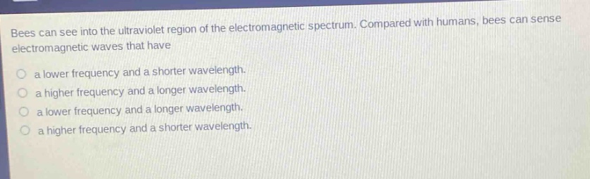 bees can see into the ultraviolet region of the electromagnetic spectrum. compared with humans, bees can sense electromagnetic waves that have\n\na lower frequency and a shorter wavelength.\n\na higher frequency and a longer wavelength.\n\na lower frequency and a longer wavelength.\n\na higher frequency and a shorter wavelength.