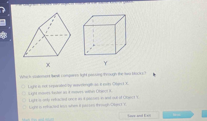 the diagram shows two objects made of the same kind of glass. which statement best compares light passing through the two blocks? light is not separated by wavelength as it exits object x. light moves faster as it moves within object x. light is only refracted once as it passes in and out of object y. light is refracted less when it passes through object y.