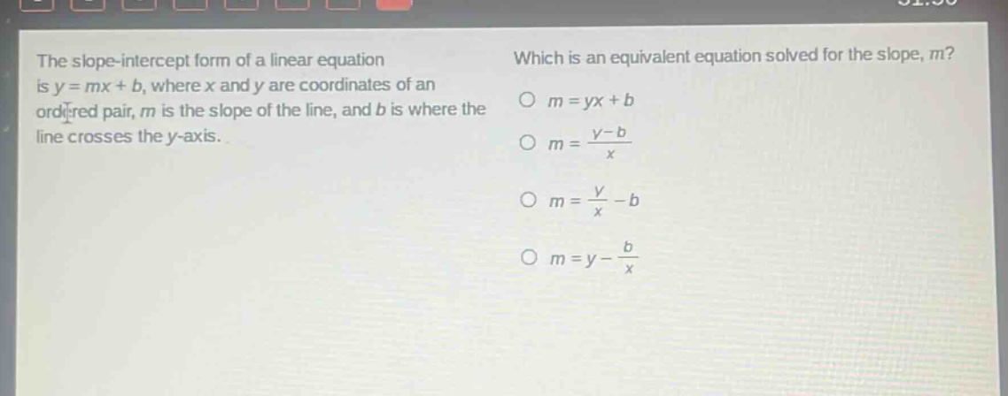 the slope - intercept form of a linear equation is y = mx + b, where x and y are coordinates of an ordered pair, m is the slope of the line, and b is where the line crosses the y - axis. which is an equivalent equation solved for the slope, m? o m = yx + b o m = (y - b)/x o m = y/x - b o m = y - b/x