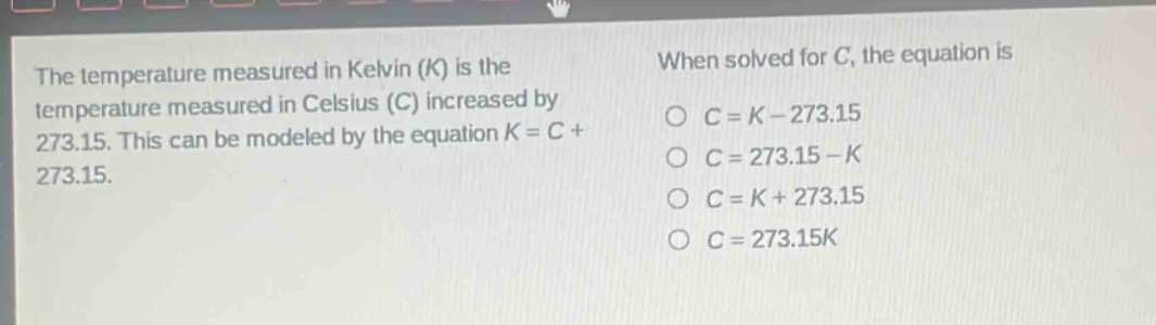 the temperature measured in kelvin (k) is the temperature measured in celsius (c) increased by 273.15. this can be modeled by the equation k = c + 273.15. when solved for c, the equation is c = k - 273.15 c = 273.15 - k c = k + 273.15 c = 273.15k