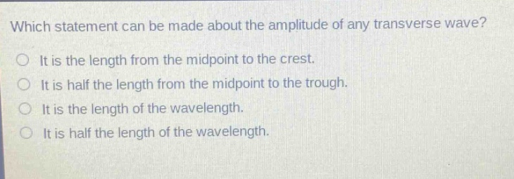 which statement can be made about the amplitude of any transverse wave? it is the length from the midpoint to the crest. it is half the length from the midpoint to the trough. it is the length of the wavelength. it is half the length of the wavelength.