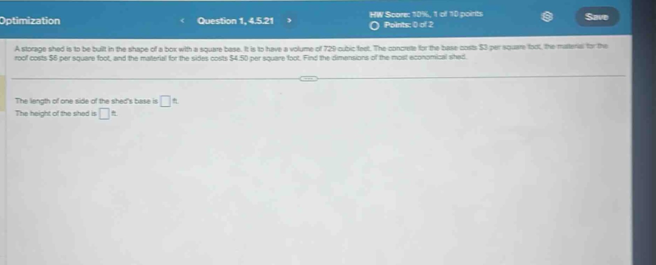 optimization\nquestion 1, 4.5.21\nhw score: 10%, 1 of 10 points\npoints: 0 of 2\na storage shed is to be built in the shape of a box with a square base. it is to have a volume of 729 cubic feet. the concrete for the base costs $3 per square foot, the material for the roof costs $5 per square foot, and the material for the sides costs $4.50 per square foot. find the dimensions of the most economical shed.\nthe length of one side of the sheds base is \nthe height of the shed is