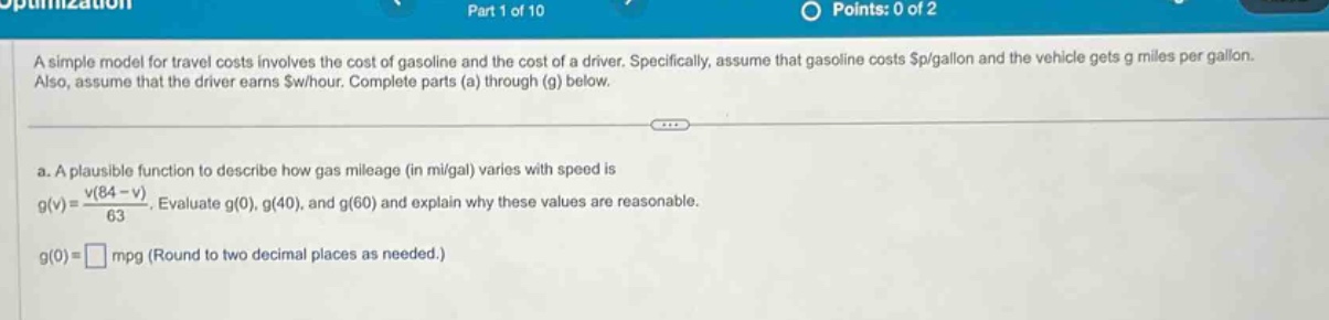 a simple model for travel costs involves the cost of gasoline and the cost of a driver. specifically, assume that gasoline costs $p/gallon and the vehicle gets g miles per gallon. also, assume that the driver earns $w/hour. complete parts (a) through (g) below. a. a plausible function to describe how gas mileage (in mi/gal) varies with speed is g(v)=(v(84 - v))/63. evaluate g(0), g(40), and g(60) and explain why these values are reasonable. g(0)=□ mpg (round to two decimal places as needed.)