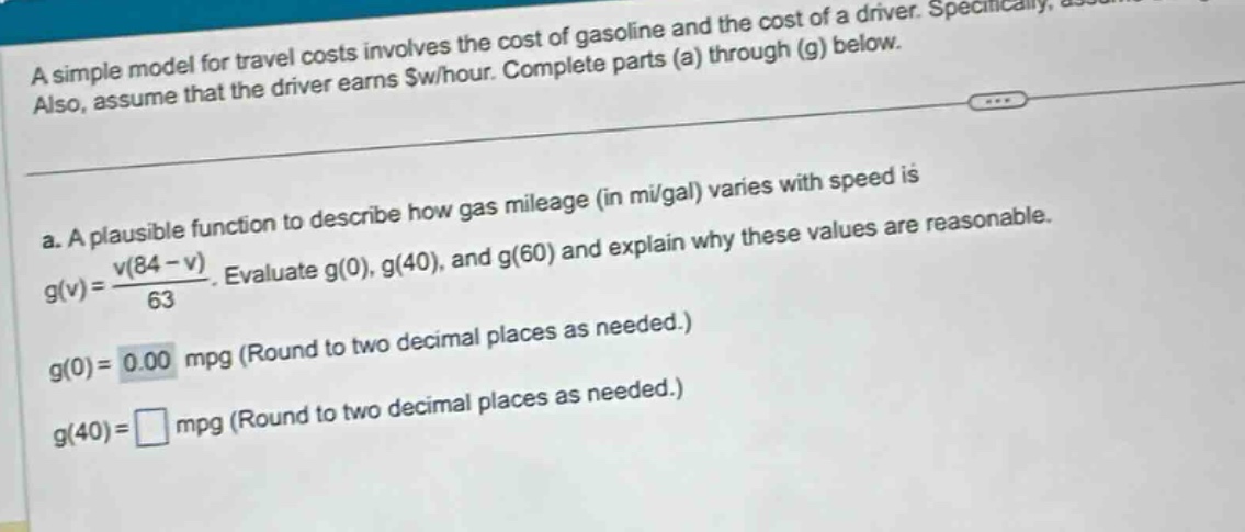 a simple model for travel costs involves the cost of gasoline and the cost of a driver. specifically, assume that the driver earns $w/hour. complete parts (a) through (g) below.\n\n a. a plausible function to describe how gas mileage (in mi/gal) varies with speed is g(v)=v(84 - v)/63. evaluate g(0), g(40), and g(60) and explain why these values are reasonable.\n g(0)=0.00 mpg (round to two decimal places as needed.)\n g(40)=□ mpg (round to two decimal places as needed.)