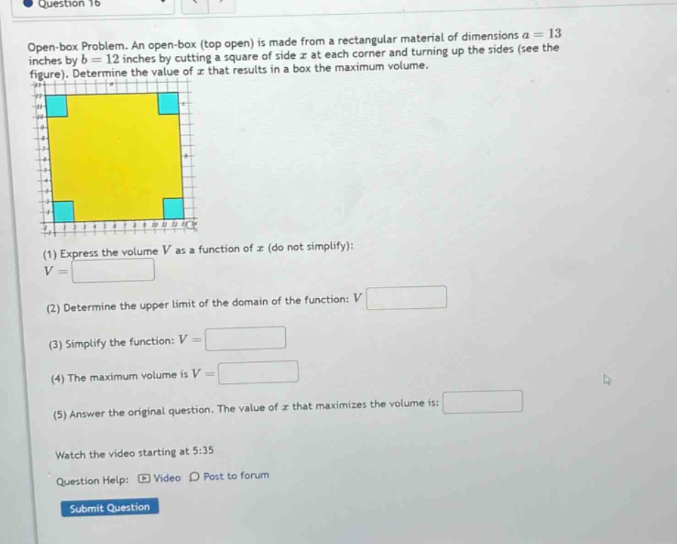 question 16\nopen - box problem. an open - box (top open) is made from a rectangular material of dimensions a = 13 inches by b = 12 inches by cutting a square of side x at each corner and turning up the sides (see the figure). determine the value of x that results in a box the maximum volume.\n(1) express the volume v as a function of x (do not simplify): v=\n(2) determine the upper limit of the domain of the function: v\n(3) simplify the function: v=\n(4) the maximum volume is v=\n(5) answer the original question. the value of x that maximizes the volume is:\nwatch the video starting at 5:35\nquestion help: video post to forum\nsubmit question