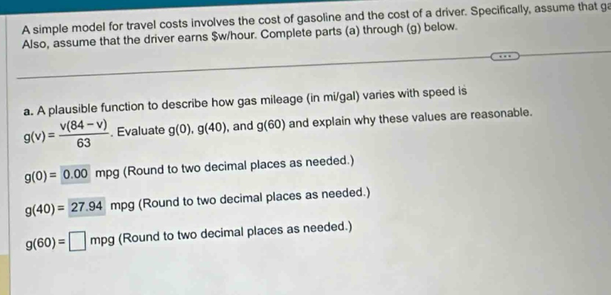 a simple model for travel costs involves the cost of gasoline and the cost of a driver. specifically, assume that ga also, assume that the driver earns $w/hour. complete parts (a) through (g) below. a. a plausible function to describe how gas mileage (in mi/gal) varies with speed is g(v)=v(84 - v)/63. evaluate g(0), g(40), and g(60) and explain why these values are reasonable. g(0)=0.00 mpg (round to two decimal places as needed.) g(40)=27.94 mpg (round to two decimal places as needed.) g(60)=□ mpg (round to two decimal places as needed.)