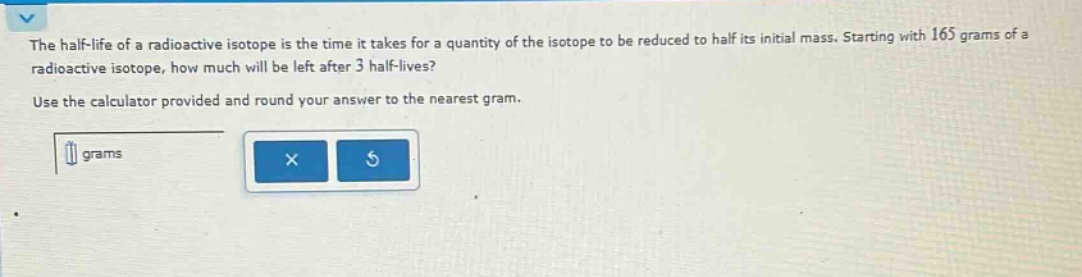the half - life of a radioactive isotope is the time it takes for a quantity of the isotope to be reduced to half its initial mass. starting with 165 grams of a radioactive isotope, how much will be left after 3 half - lives? use the calculator provided and round your answer to the nearest gram.