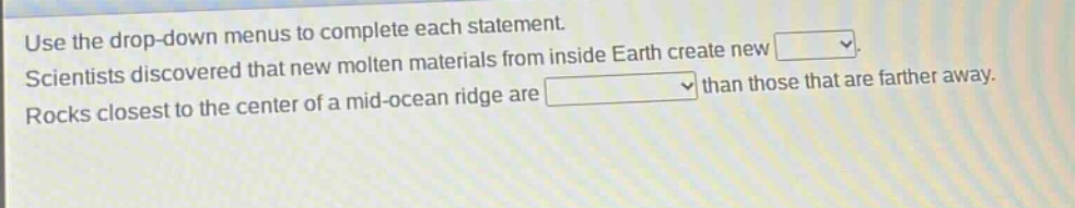 use the drop - down menus to complete each statement. scientists discovered that new molten materials from inside earth create new. rocks closest to the center of a mid - ocean ridge are than those that are farther away.