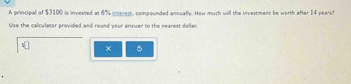 a principal of $3100 is invested at 6% interest, compounded annually. how much will the investment be worth after 14 years? use the calculator provided and round your answer to the nearest dollar.