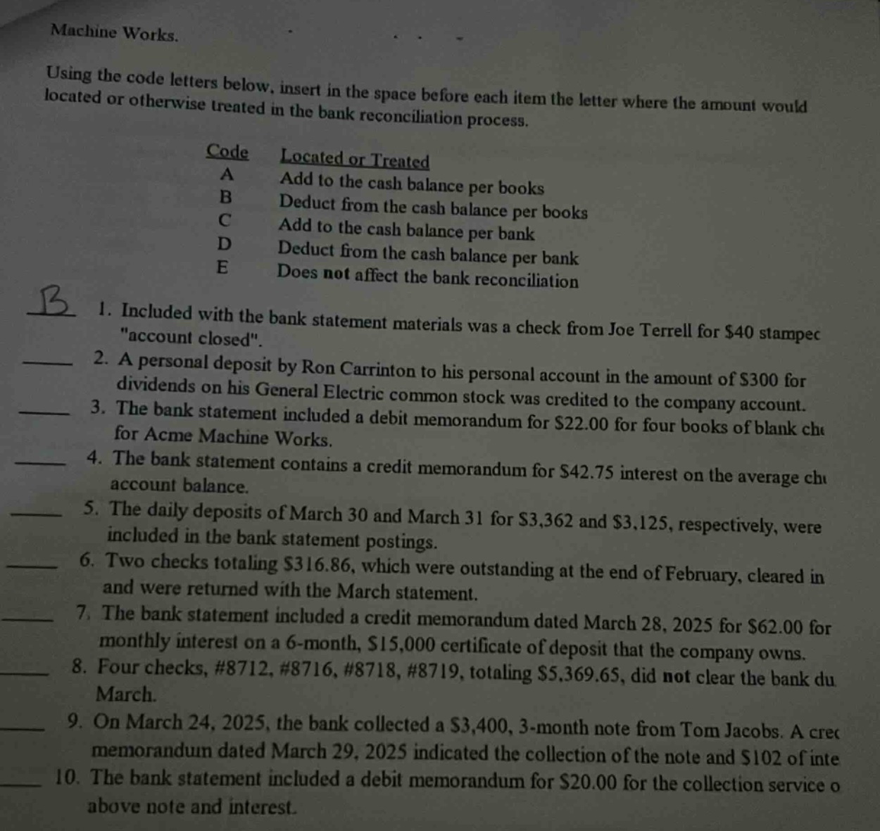 machine works. using the code letters below, insert in the space before each item the letter where the amount would be located or otherwise treated in the bank reconciliation process. code located or treated a add to the cash balance per books b deduct from the cash balance per books c add to the cash balance per bank d deduct from the cash balance per bank e does not affect the bank reconciliation b 1. included with the bank statement materials was a check from joe terrell for $40 stamped \account closed\. 2. a personal deposit by ron carrinton to his personal account in the amount of $300 for dividends on his general electric common stock was credited to the company account. 3. the bank statement included a debit memorandum for $22.00 for four books of blank checks for acme machine works. 4. the bank statement contains a credit memorandum for $42.75 interest on the average checking account balance. 5. the daily deposits of march 30 and march 31 for $3,362 and $3,125, respectively, were included in the bank statement postings. 6. two checks totaling $316.86, which were outstanding at the end of february, cleared in march and were returned with the march statement. 7. the bank statement included a credit memorandum dated march 28, 2025 for $62.00 for monthly interest on a 6 - month, $15,000 certificate of deposit that the company owns. 8. four checks, #8712, #8716, #8718, #8719, totaling $5,369.65, did not clear the bank during march. 9. on march 24, 2025, the bank collected a $3,400, 3 - month note from tom jacobs. a credit memorandum dated march 29, 2025 indicated the collection of the note and $102 of interest. 10. the bank statement included a debit memorandum for $20.00 for the collection service on the above note and interest.