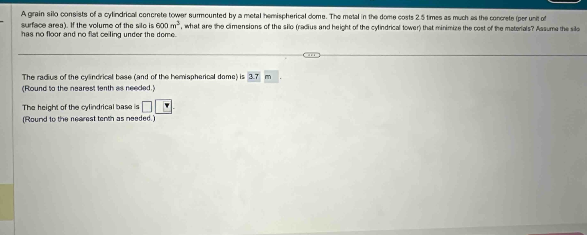 a grain silo consists of a cylindrical concrete tower surmounted by a metal hemispherical dome. the metal in the dome costs 2.5 times as much as the concrete (per unit of surface area). if the volume of the silo is 600 m³, what are the dimensions of the silo (radius and height of the cylindrical tower) that minimize the cost of the materials? assume the silo has no floor and no flat ceiling under the dome. the radius of the cylindrical base (and of the hemispherical dome) is 3.7 m. (round to the nearest tenth as needed.) the height of the cylindrical base is. (round to the nearest tenth as needed.)