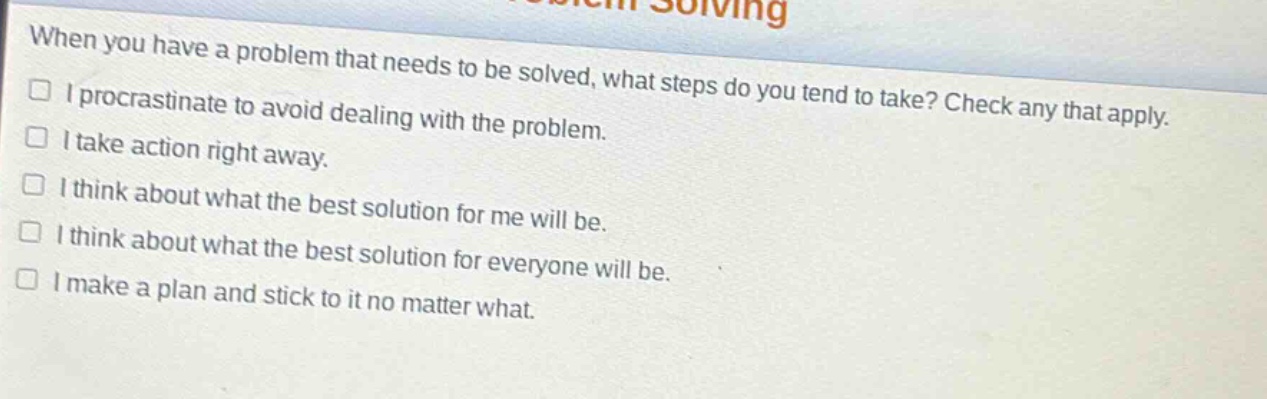 when you have a problem that needs to be solved, what steps do you tend to take? check any that apply. i procrastinate to avoid dealing with the problem. i take action right away. i think about what the best solution for me will be. i think about what the best solution for everyone will be. i make a plan and stick to it no matter what.