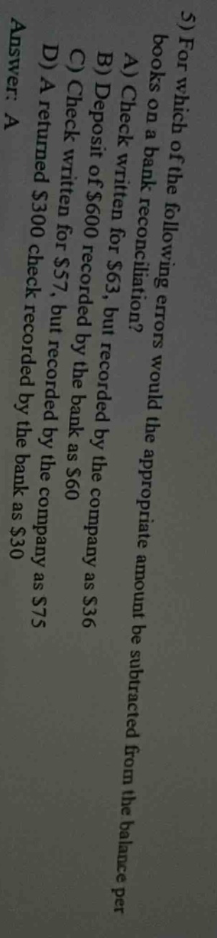 5) for which of the following errors would the appropriate amount be subtracted from the balance per books on a bank reconciliation? a) check written for $63, but recorded by the company as $36 b) deposit of $600 recorded by the bank as $60 c) check written for $57, but recorded by the company as $75 d) a returned $300 check recorded by the bank as $30 answer: a