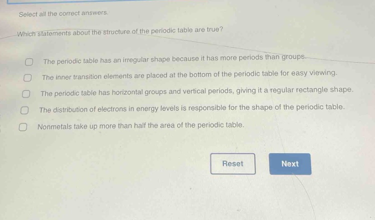 select all the correct answers. which statements about the structure of the periodic table are true? the periodic table has an irregular shape because it has more periods than groups. the inner transition elements are placed at the bottom of the periodic table for easy viewing. the periodic table has horizontal groups and vertical periods, giving it a regular rectangle shape. the distribution of electrons in energy levels is responsible for the shape of the periodic table. nonmetals take up more than half the area of the periodic table.
