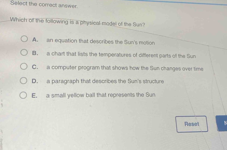 select the correct answer. which of the following is a physical model of the sun? a. an equation that describes the suns motion b. a chart that lists the temperatures of different parts of the sun c. a computer program that shows how the sun changes over time d. a paragraph that describes the suns structure e. a small yellow ball that represents the sun