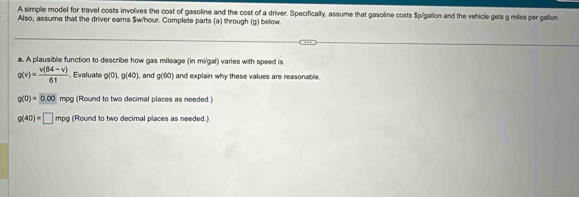 a simple model for travel costs involves the cost of gasoline and the cost of a driver. specifically, assume that gasoline costs $p/gallon and the vehicle gets g miles per gallon. also, assume that the driver earns $w/hour. complete parts (a) through (g) below. a. a plausible function to describe how gas mileage (in mi/gal) varies with speed is g(v)=v(84 - v)/61. evaluate g(0), g(40), and g(60) and explain why these values are reasonable. g(0)=0.00 mpg (round to two decimal places as needed.) g(40)=□ mpg (round to two decimal places as needed.)