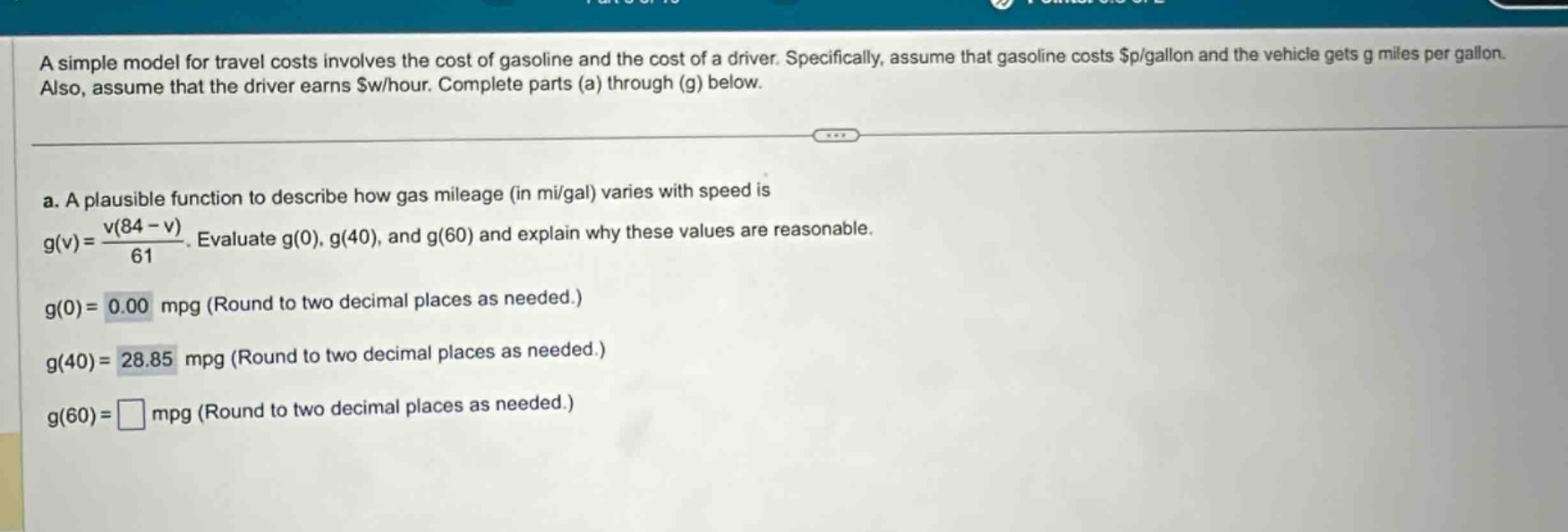 a simple model for travel costs involves the cost of gasoline and the cost of a driver. specifically, assume that gasoline costs $p/gallon and the vehicle gets g miles per gallon. also, assume that the driver earns $w/hour. complete parts (a) through (g) below. a. a plausible function to describe how gas mileage (in mi/gal) varies with speed is g(v)=v(84 - v)/61. evaluate g(0), g(40), and g(60) and explain why these values are reasonable. g(0)=0.00 mpg (round to two decimal places as needed.) g(40)=28.85 mpg (round to two decimal places as needed.) g(60)=□ mpg (round to two decimal places as needed.)