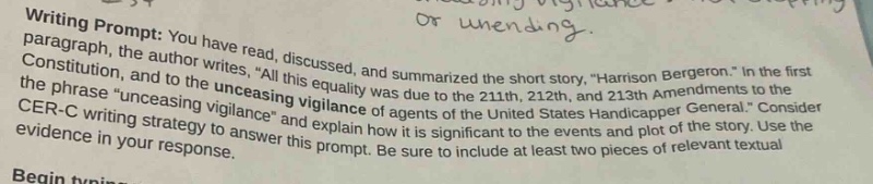 writing prompt: you have read, discussed, and summarized the short story, “harrison bergeron.” in the first paragraph, the author writes, “all this equality was due to the 211th, 212th, and 213th amendments to the constitution, and to the unceasing vigilance of agents of the united states handicapper general.” consider the phrase “unceasing vigilance” and explain how it is significant to the events and plot of the story. use the cer - c writing strategy to answer this prompt. be sure to include at least two pieces of relevant textual evidence in your response. begin typing your response.