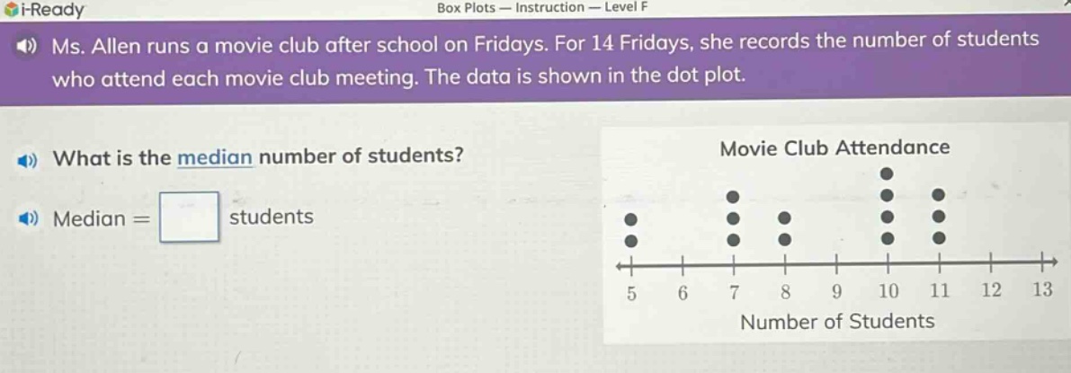 ms. allen runs a movie club after school on fridays. for 14 fridays, she records the number of students who attend each movie club meeting. the data is shown in the dot - plot. what is the median number of students? median = students movie club attendance 5 6 7 8 9 10 11 12 13 number of students