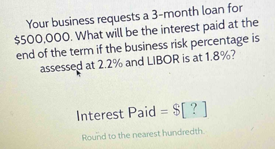your business requests a 3 - month loan for $500,000. what will be the interest paid at the end of the term if the business risk percentage is assessed at 2.2% and libor is at 1.8%? interest paid = $? round to the nearest hundredth.