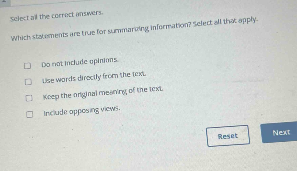select all the correct answers. which statements are true for summarizing information? select all that apply. do not include opinions. use words directly from the text. keep the original meaning of the text. include opposing views.