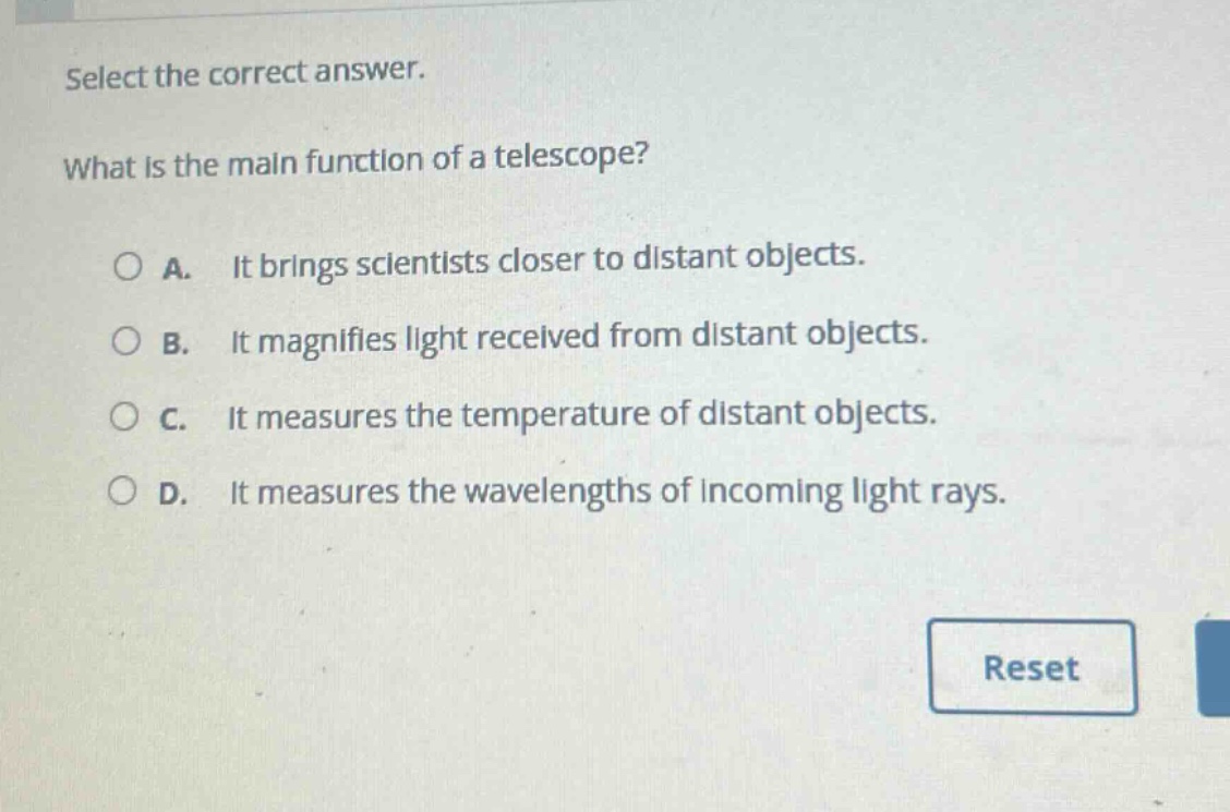 select the correct answer. what is the main function of a telescope? a. it brings scientists closer to distant objects. b. it magnifies light received from distant objects. c. it measures the temperature of distant objects. d. it measures the wavelengths of incoming light rays.