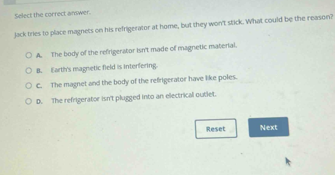 select the correct answer. jack tries to place magnets on his refrigerator at home, but they wont stick. what could be the reason? a. the body of the refrigerator isnt made of magnetic material. b. earths magnetic field is interfering. c. the magnet and the body of the refrigerator have like poles. d. the refrigerator isnt plugged into an electrical outlet.