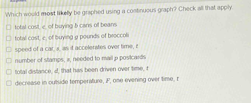 which would most likely be graphed using a continuous graph? check all that apply. total cost, c, of buying b cans of beans total cost, c, of buying g pounds of broccoli speed of a car, s, as it accelerates over time, t number of stamps, s, needed to mail p postcards total distance, d, that has been driven over time, t decrease in outside temperature, f, one evening over time, t