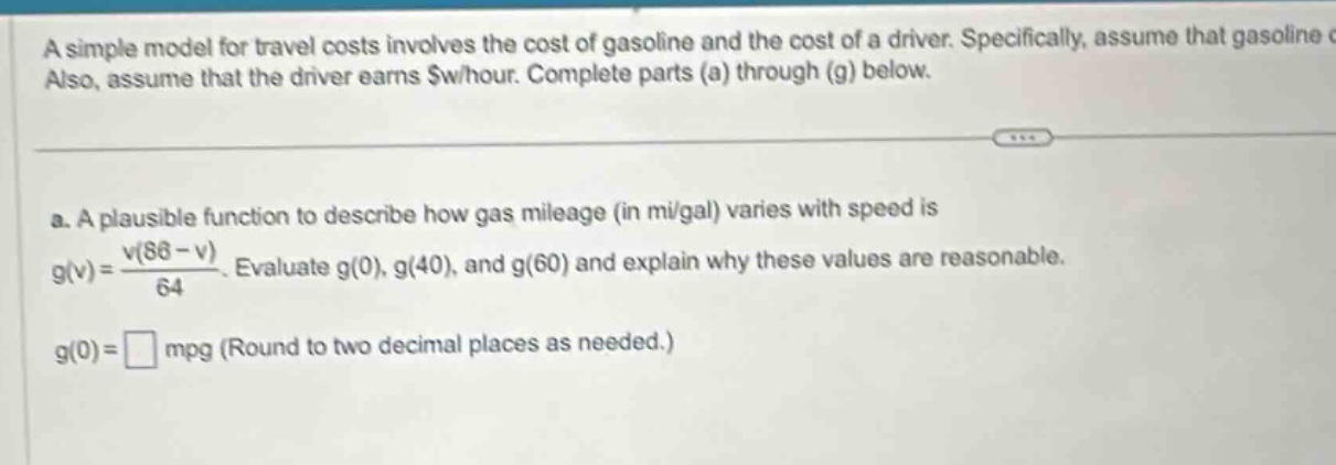 a simple model for travel costs involves the cost of gasoline and the cost of a driver. specifically, assume that gasoline also, assume that the driver earns sw/hour. complete parts (a) through (g) below. a. a plausible function to describe how gas mileage (in mi/gal) varies with speed is g(v)=v(86 - v)/64. evaluate g(0), g(40), and g(60) and explain why these values are reasonable. g(0)=□ mpg (round to two decimal places as needed.)