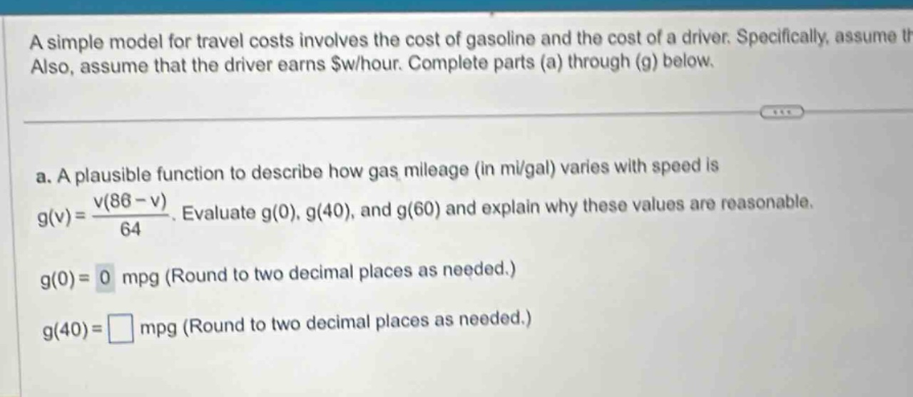 a simple model for travel costs involves the cost of gasoline and the cost of a driver. specifically, assume also, assume that the driver earns $w/hour. complete parts (a) through (g) below. a. a plausible function to describe how gas mileage (in mi/gal) varies with speed is g(v)=v(86 - v)/64. evaluate g(0), g(40), and g(60) and explain why these values are reasonable. g(0)=0 mpg (round to two decimal places as needed.) g(40)=□ mpg (round to two decimal places as needed.)