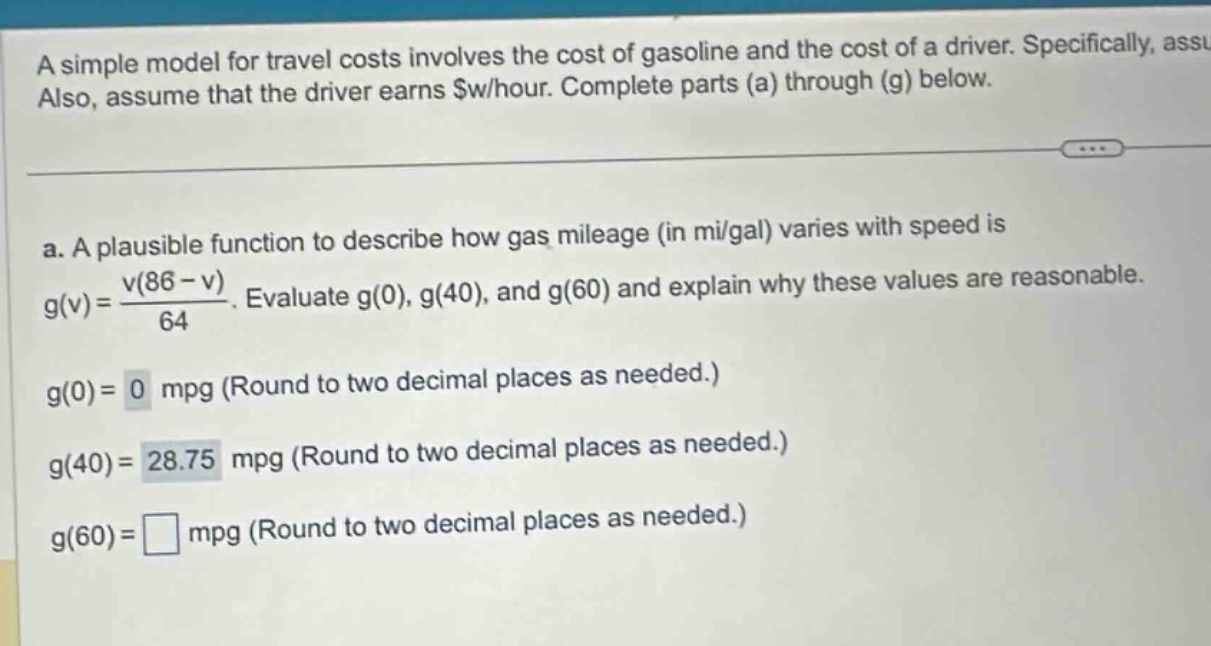 a simple model for travel costs involves the cost of gasoline and the cost of a driver. specifically, assume also, assume that the driver earns $w/hour. complete parts (a) through (g) below. a. a plausible function to describe how gas mileage (in mi/gal) varies with speed is g(v)=v(86 - v)/64. evaluate g(0), g(40), and g(60) and explain why these values are reasonable. g(0)=0 mpg (round to two decimal places as needed.) g(40)=28.75 mpg (round to two decimal places as needed.) g(60)=□ mpg (round to two decimal places as needed.)