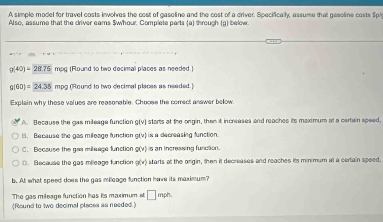 a simple model for travel costs involves the cost of gasoline and the cost of a driver. specifically, assume that gasoline costs $p/ also, assume that the driver earns $w/hour. complete parts (a) through (g) below. g(40)=28.75 mpg (round to two decimal places as needed.) g(60)=24.38 mpg (round to two decimal places as needed.) explain why these values are reasonable. choose the correct answer below. a. because the gas mileage function g(v) starts at the origin, then it increases and reaches its maximum at a certain speed. b. because the gas mileage function g(v) is a decreasing function. c. because the gas mileage function g(v) is an increasing function. d. because the gas mileage function g(v) starts at the origin, then it decreases and reaches its minimum at a certain speed. b. at what speed does the gas mileage function have its maximum? the gas mileage function has its maximum at mph. (round to two decimal places as needed.)