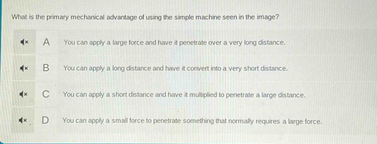 what is the primary mechanical advantage of using the simple machine seen in the image? a you can apply a large force and have it penetrate over a very long distance. b you can apply a long distance and have it convert into a very short distance. c you can apply a short distance and have it multiplied to penetrate a large distance. d you can apply a small force to penetrate something that normally requires a large force.
