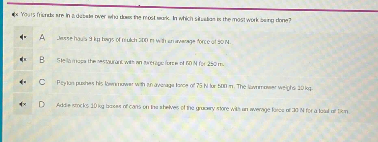 yours friends are in a debate over who does the most work. in which situation is the most work being done? a jesse hauls 9 kg bags of mulch 300 m with an average force of 90 n. b stella mops the restaurant with an average force of 60 n for 250 m. c peyton pushes his lawnmower with an average force of 75 n for 500 m. the lawnmower weighs 10 kg. d addie stocks 10 kg boxes of cans on the shelves of the grocery store with an average force of 30 n for a total of 1km.