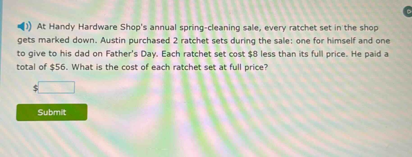 at handy hardware shops annual spring - cleaning sale, every ratchet set in the shop gets marked down. austin purchased 2 ratchet sets during the sale: one for himself and one to give to his dad on fathers day. each ratchet set cost $8 less than its full price. he paid a total of $56. what is the cost of each ratchet set at full price?