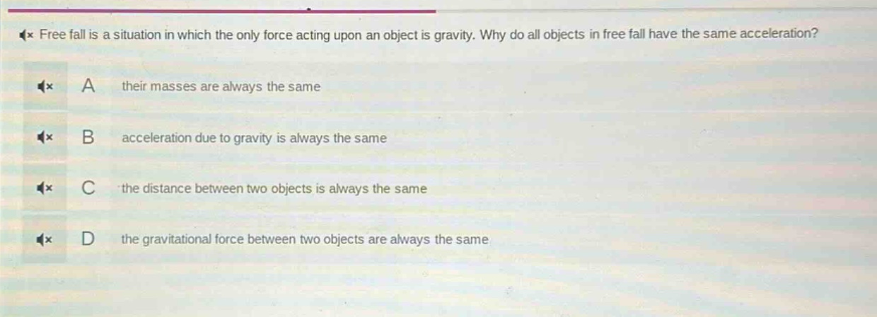 free fall is a situation in which the only force acting upon an object is gravity. why do all objects in free fall have the same acceleration? a their masses are always the same b acceleration due to gravity is always the same c the distance between two objects is always the same d the gravitational force between two objects are always the same