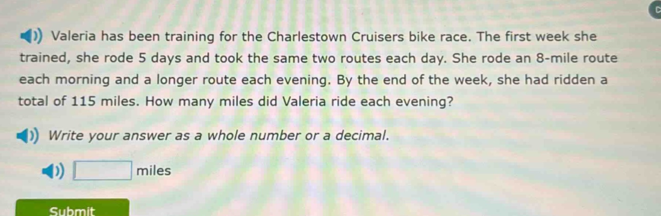 valeria has been training for the charlestown cruisers bike race. the first week she trained, she rode 5 days and took the same two routes each day. she rode an 8 - mile route each morning and a longer route each evening. by the end of the week, she had ridden a total of 115 miles. how many miles did valeria ride each evening? write your answer as a whole number or a decimal. miles