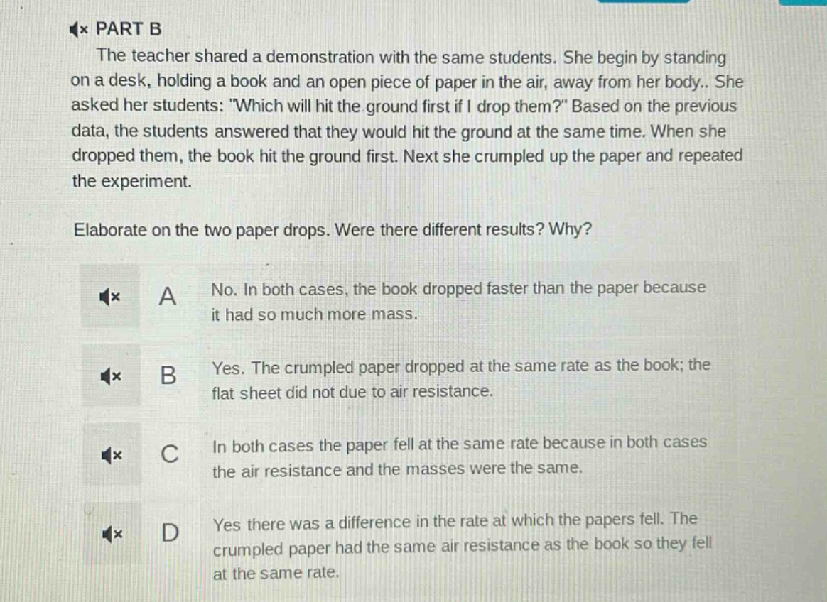 part b the teacher shared a demonstration with the same students. she begin by standing on a desk, holding a book and an open piece of paper in the air, away from her body.. she asked her students: which will hit the ground first if i drop them? based on the previous data, the students answered that they would hit the ground at the same time. when she dropped them, the book hit the ground first. next she crumpled up the paper and repeated the experiment. elaborate on the two paper drops. were there different results? why? a no. in both cases, the book dropped faster than the paper because it had so much more mass. b yes. the crumpled paper dropped at the same rate as the book; the flat sheet did not due to air resistance. c in both cases the paper fell at the same rate because in both cases the air resistance and the masses were the same. d yes there was a difference in the rate at which the papers fell. the crumpled paper had the same air resistance as the book so they fell at the same rate.