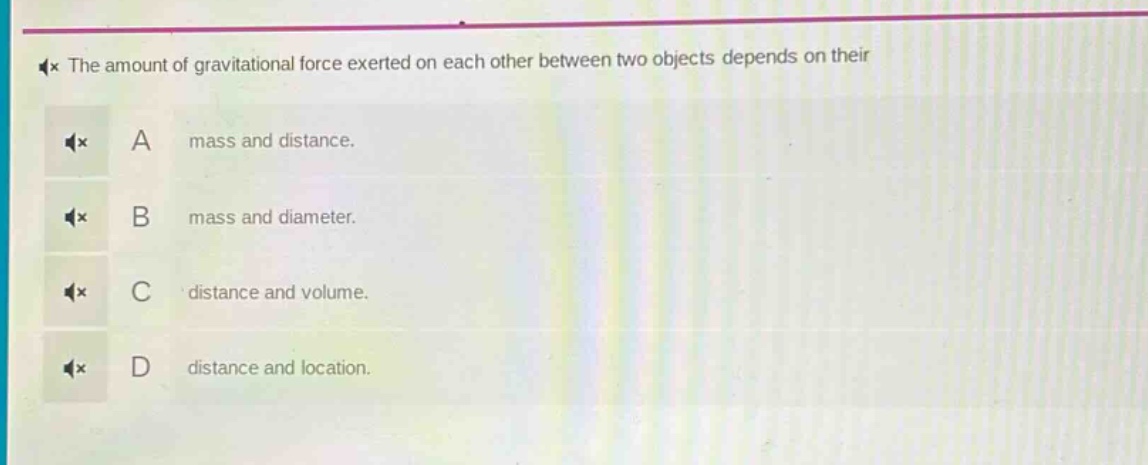 the amount of gravitational force exerted on each other between two objects depends on their\na mass and distance.\nb mass and diameter.\nc distance and volume.\nd distance and location.