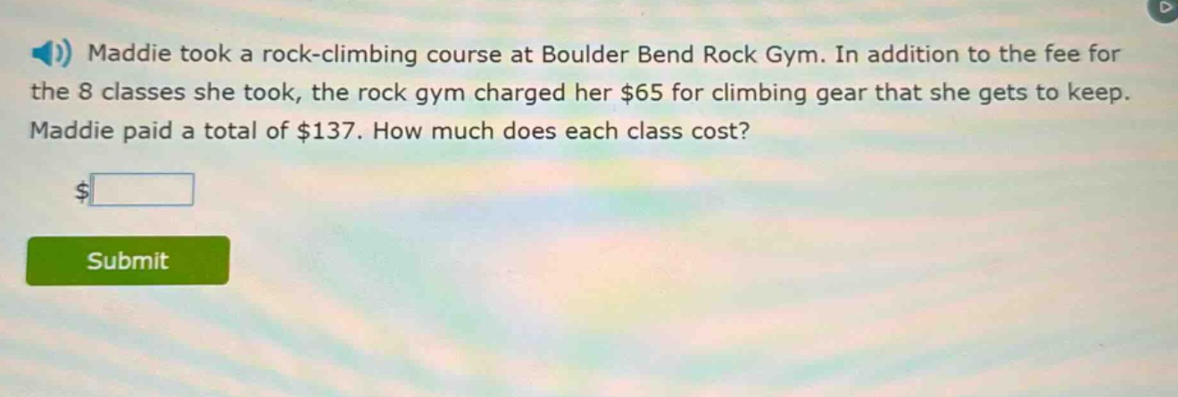 maddie took a rock - climbing course at boulder bend rock gym. in addition to the fee for the 8 classes she took, the rock gym charged her $65 for climbing gear that she gets to keep. maddie paid a total of $137. how much does each class cost?