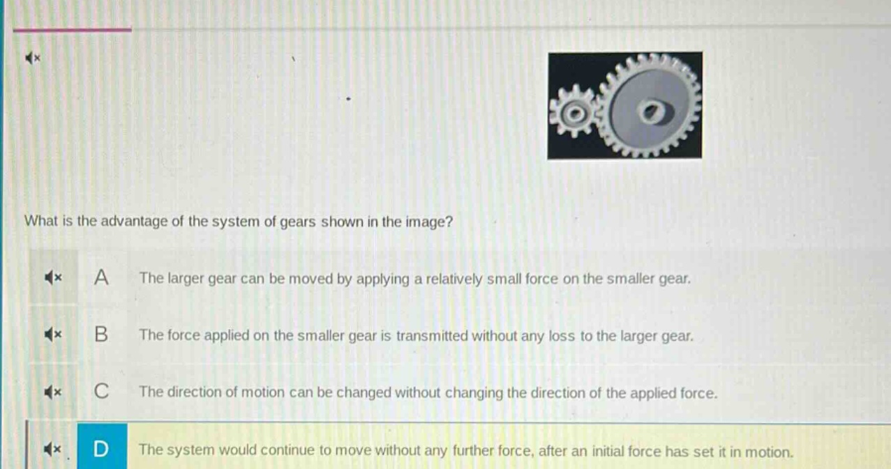 what is the advantage of the system of gears shown in the image? a the larger gear can be moved by applying a relatively small force on the smaller gear. b the force applied on the smaller gear is transmitted without any loss to the larger gear. c the direction of motion can be changed without changing the direction of the applied force. d the system would continue to move without any further force, after an initial force has set it in motion.