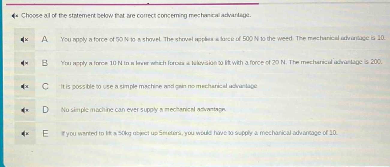 choose all of the statement below that are correct concerning mechanical advantage. a you apply a force of 50 n to a shovel. the shovel applies a force of 500 n to the weed. the mechanical advantage is 10. b you apply a force 10 n to a lever which forces a television to lift with a force of 20 n. the mechanical advantage is 200. c it is possible to use a simple machine and gain no mechanical advantage d no simple machine can ever supply a mechanical advantage. e if you wanted to lift a 50kg object up 5meters, you would have to supply a mechanical advantage of 10.
