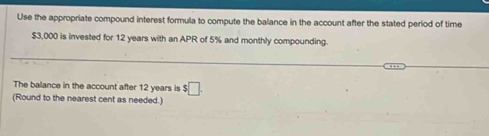 use the appropriate compound interest formula to compute the balance in the account after the stated period of time. $3,000 is invested for 12 years with an apr of 5% and monthly compounding. the balance in the account after 12 years is $ (round to the nearest cent as needed.)