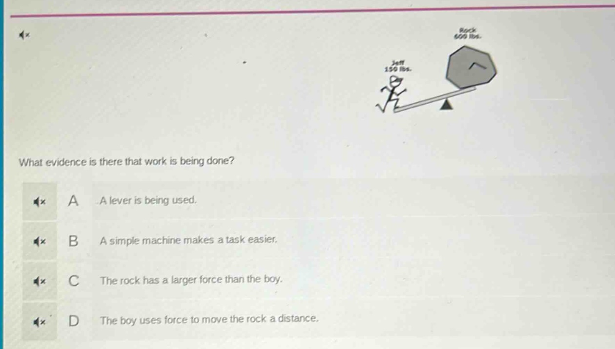 what evidence is there that work is being done? a a lever is being used. b a simple machine makes a task easier. c the rock has a larger force than the boy. d the boy uses force to move the rock a distance.